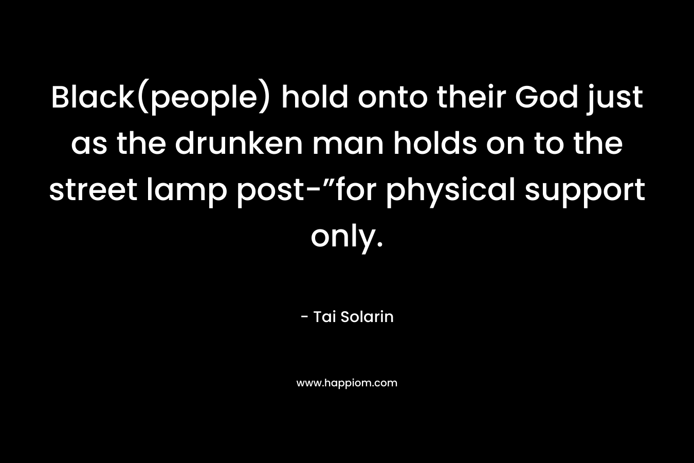 Black(people) hold onto their God just as the drunken man holds on to the street lamp post-”for physical support only. – Tai Solarin