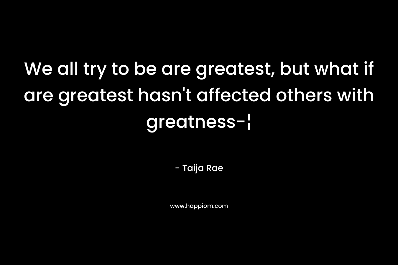 We all try to be are greatest, but what if are greatest hasn’t affected others with greatness-¦ – Taija Rae