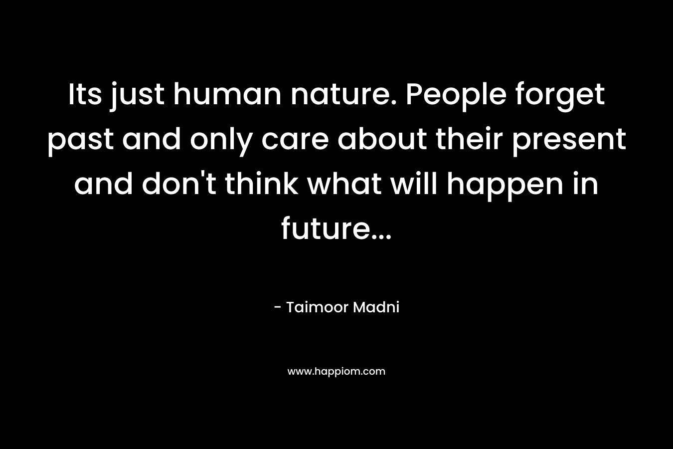 Its just human nature. People forget past and only care about their present and don’t think what will happen in future… – Taimoor Madni