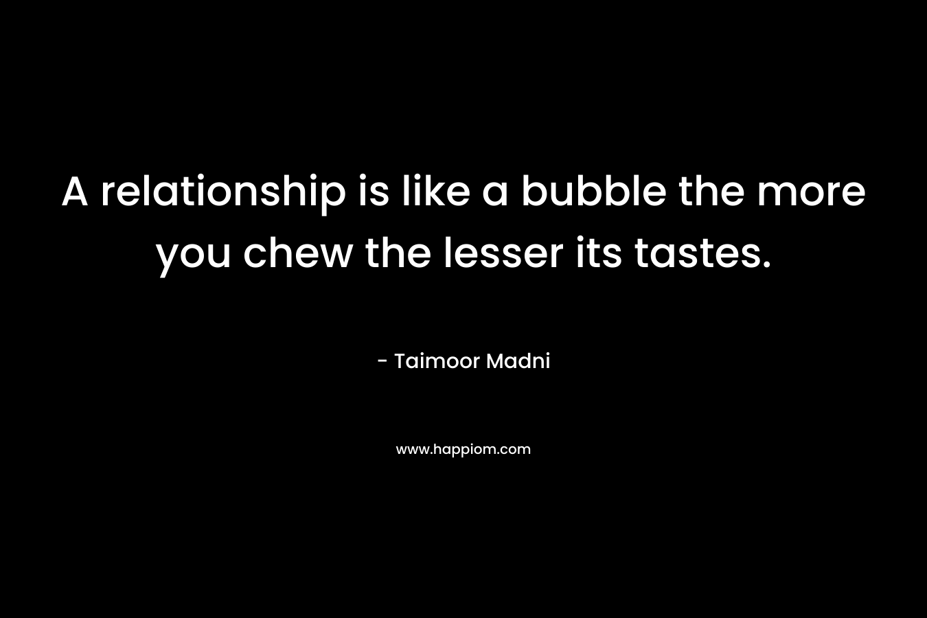 A relationship is like a bubble the more you chew the lesser its tastes. – Taimoor Madni