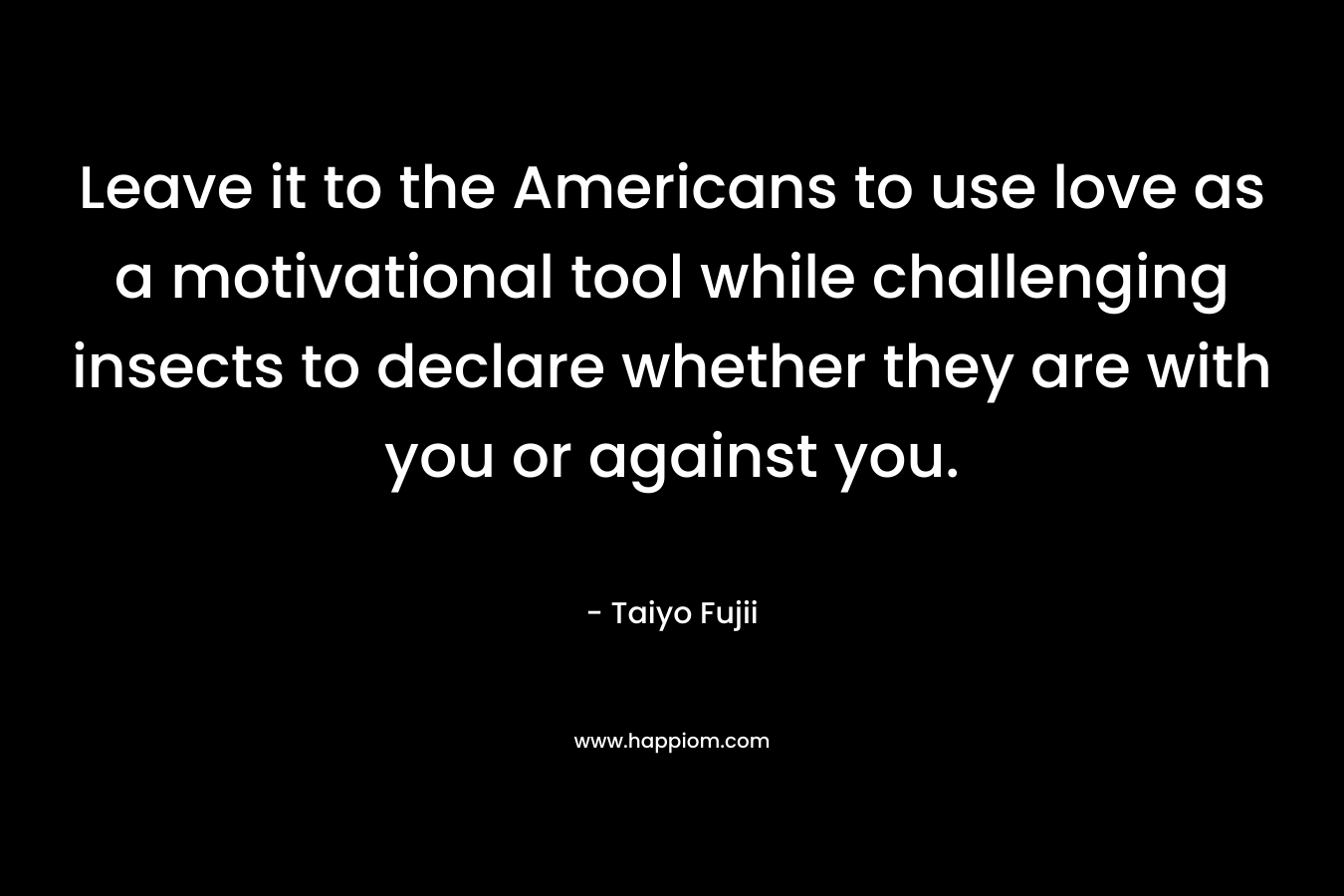 Leave it to the Americans to use love as a motivational tool while challenging insects to declare whether they are with you or against you. – Taiyo Fujii