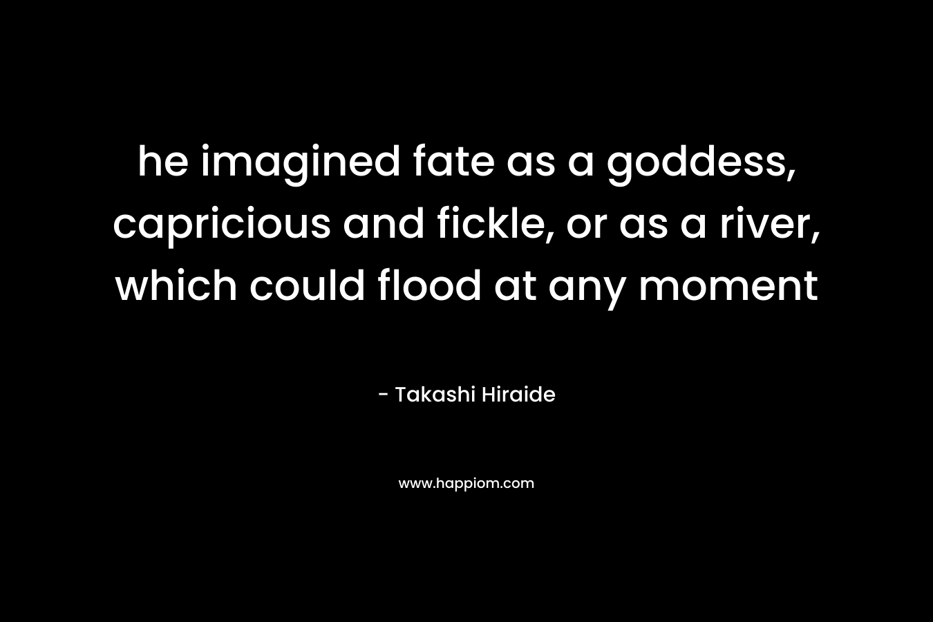 he imagined fate as a goddess, capricious and fickle, or as a river, which could flood at any moment