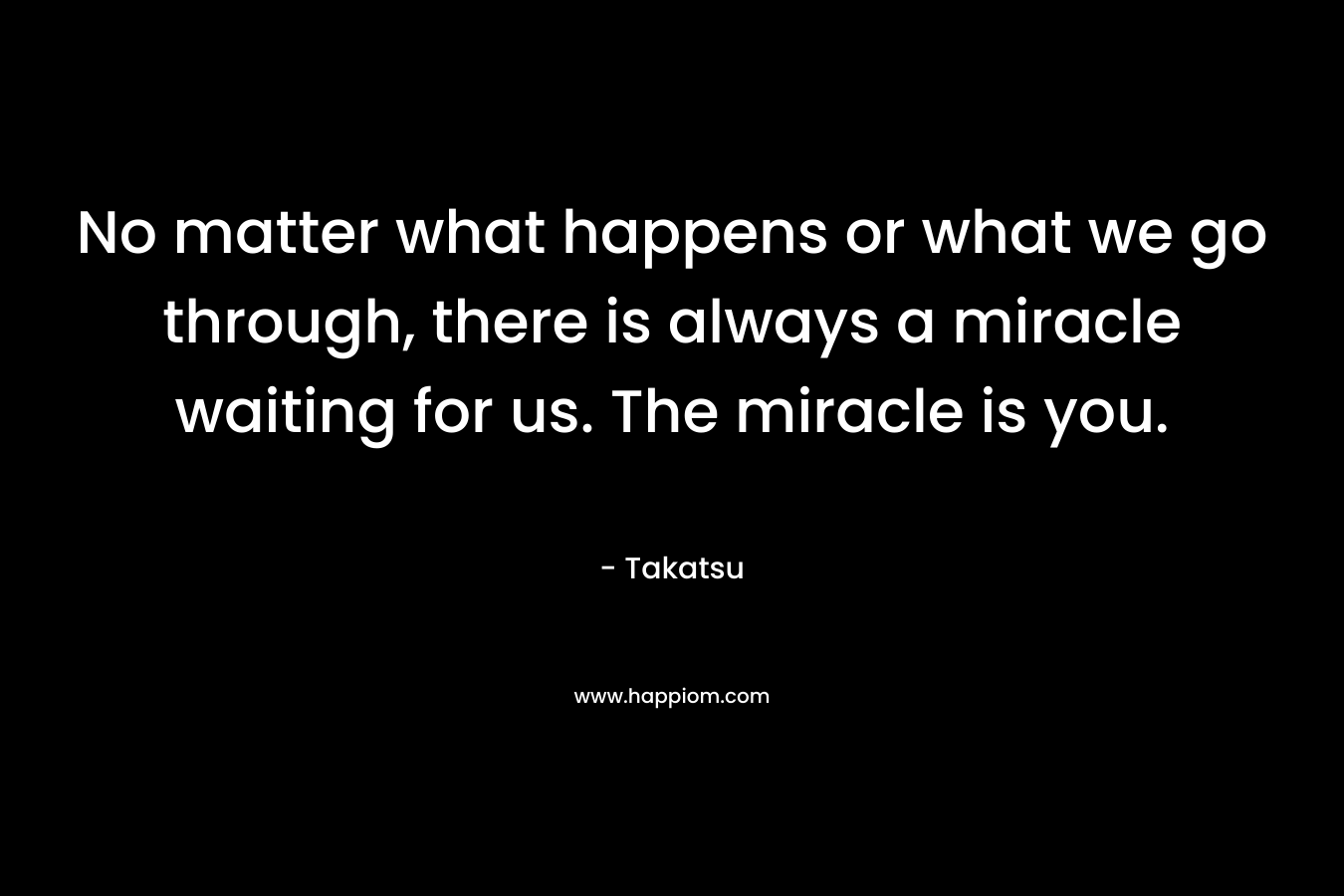 No matter what happens or what we go through, there is always a miracle waiting for us. The miracle is you. – Takatsu