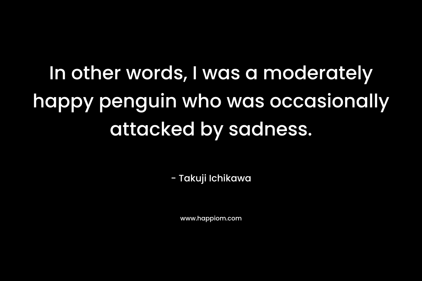 In other words, I was a moderately happy penguin who was occasionally attacked by sadness. – Takuji Ichikawa