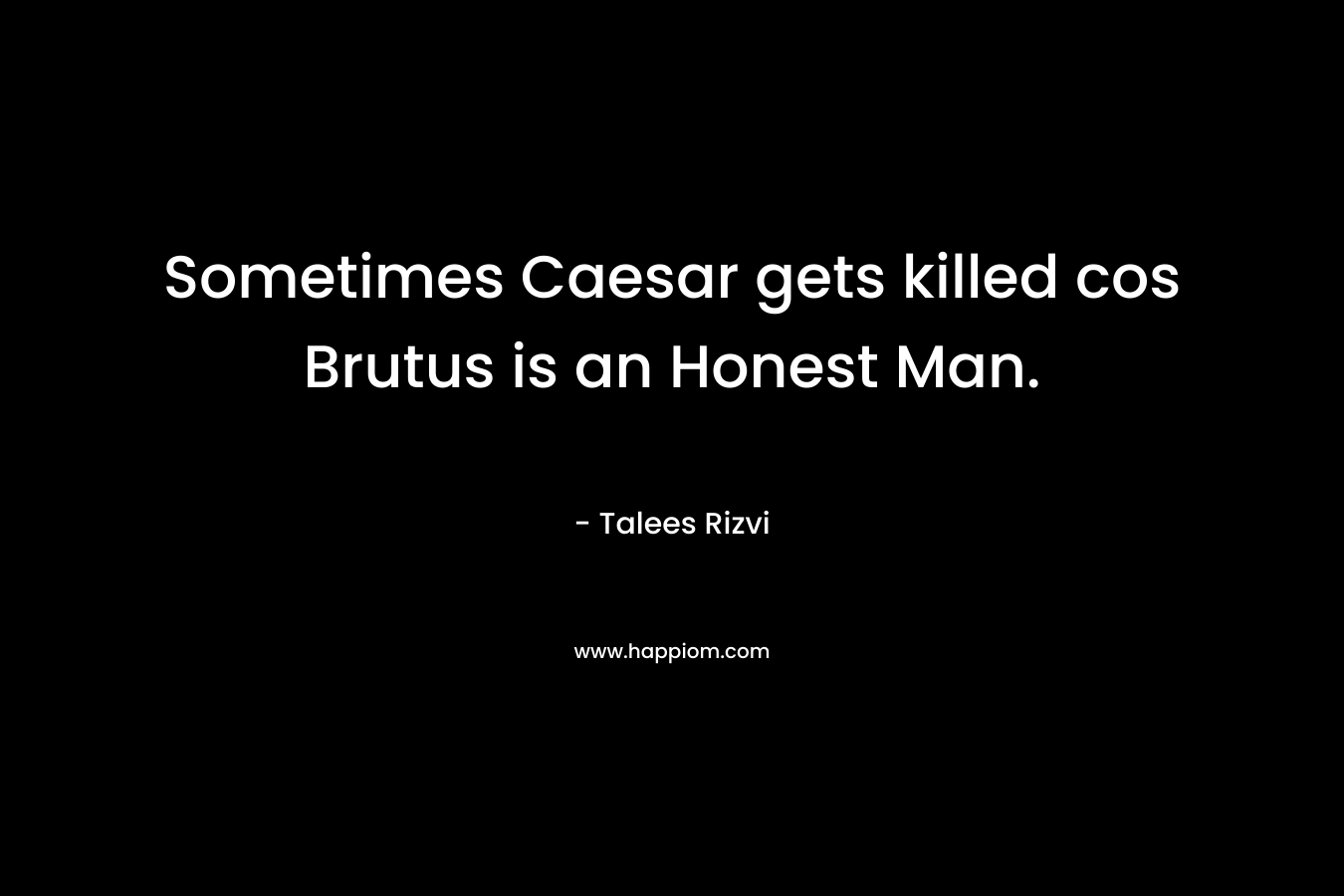 Sometimes Caesar gets killed cos Brutus is an Honest Man. – Talees Rizvi