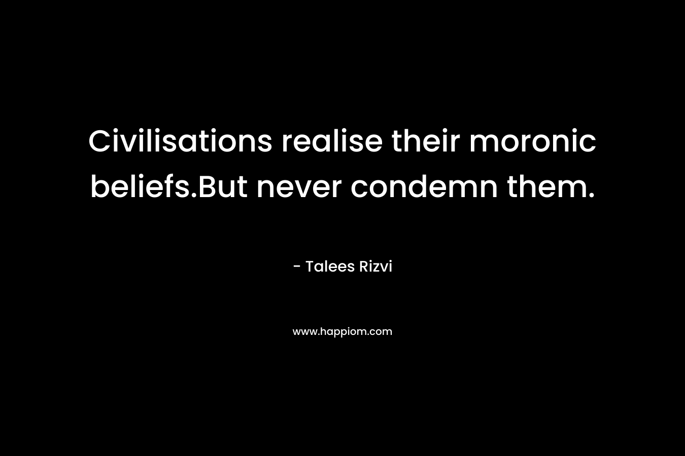 Civilisations realise their moronic beliefs.But never condemn them. – Talees Rizvi