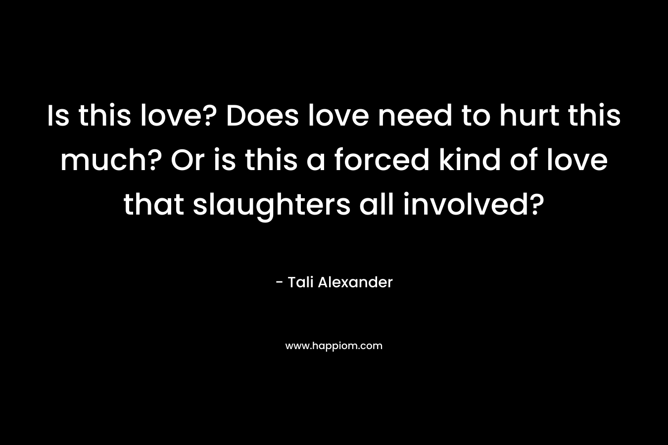 Is this love? Does love need to hurt this much? Or is this a forced kind of love that slaughters all involved? – Tali Alexander