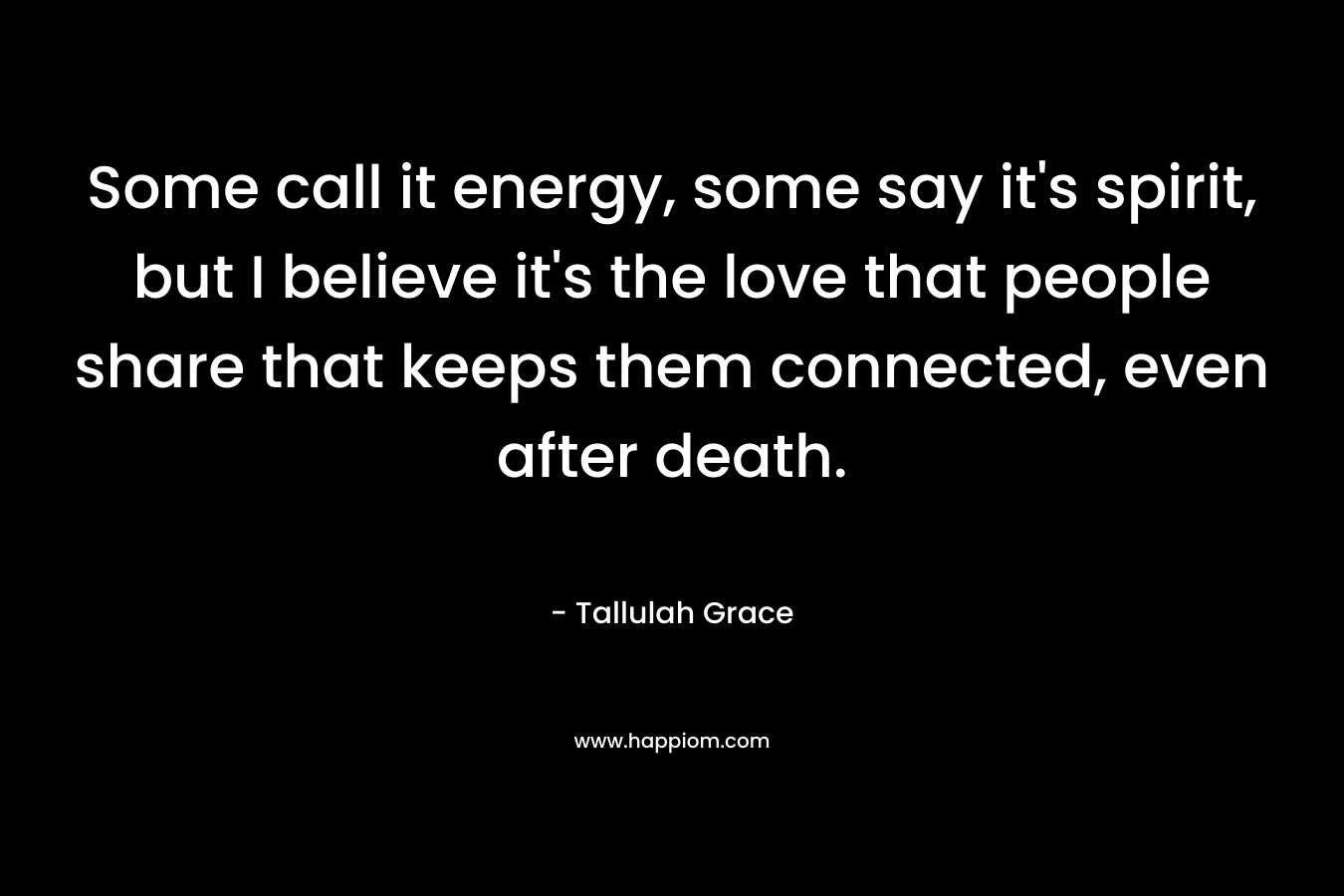 Some call it energy, some say it’s spirit, but I believe it’s the love that people share that keeps them connected, even after death. – Tallulah Grace