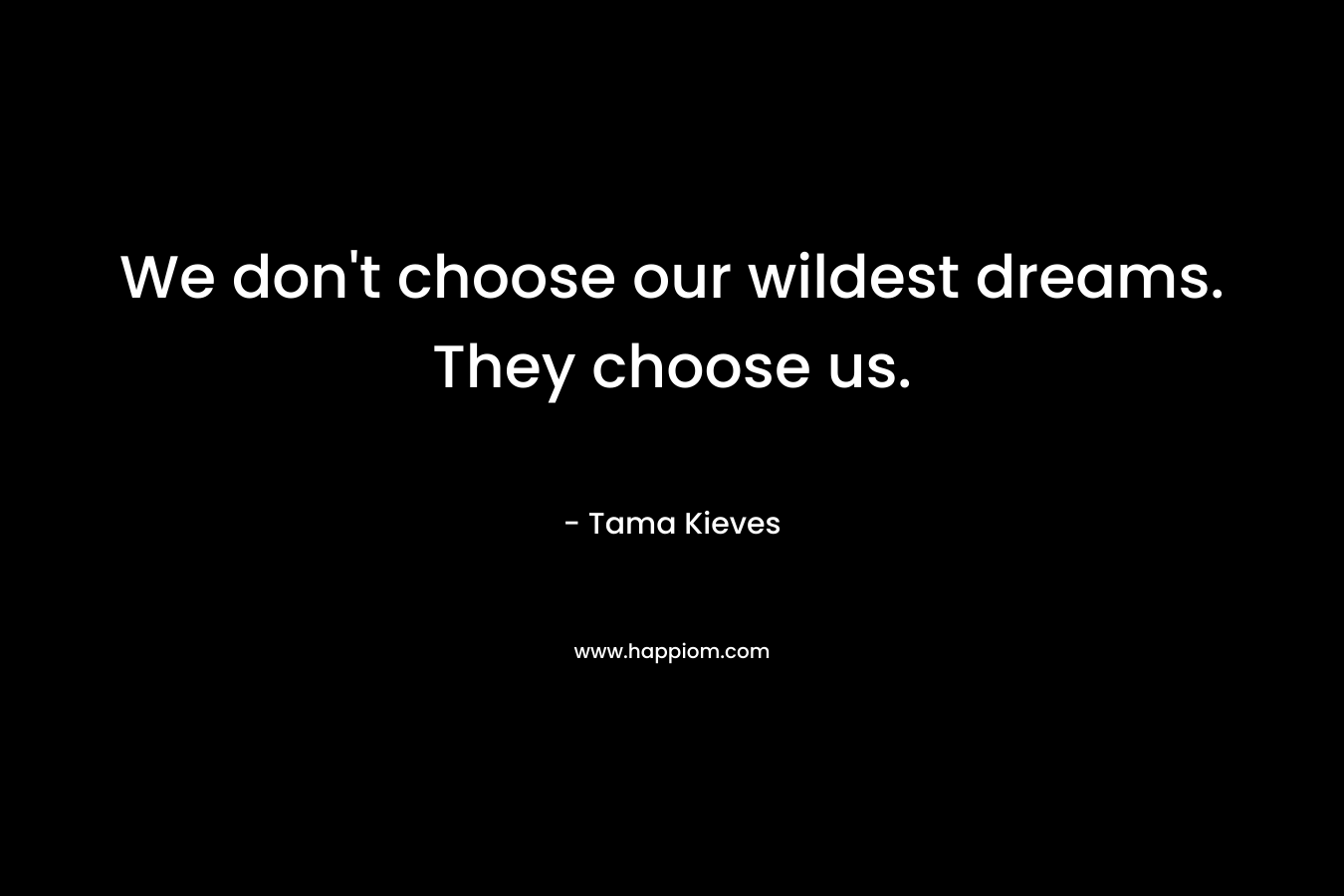 We don’t choose our wildest dreams. They choose us. – Tama Kieves
