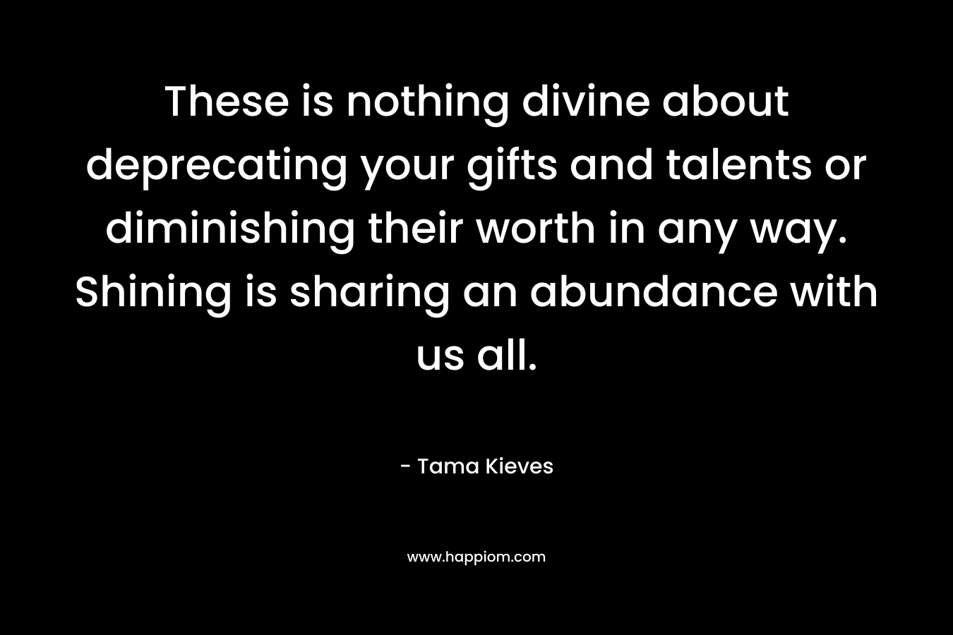 These is nothing divine about deprecating your gifts and talents or diminishing their worth in any way. Shining is sharing an abundance with us all.