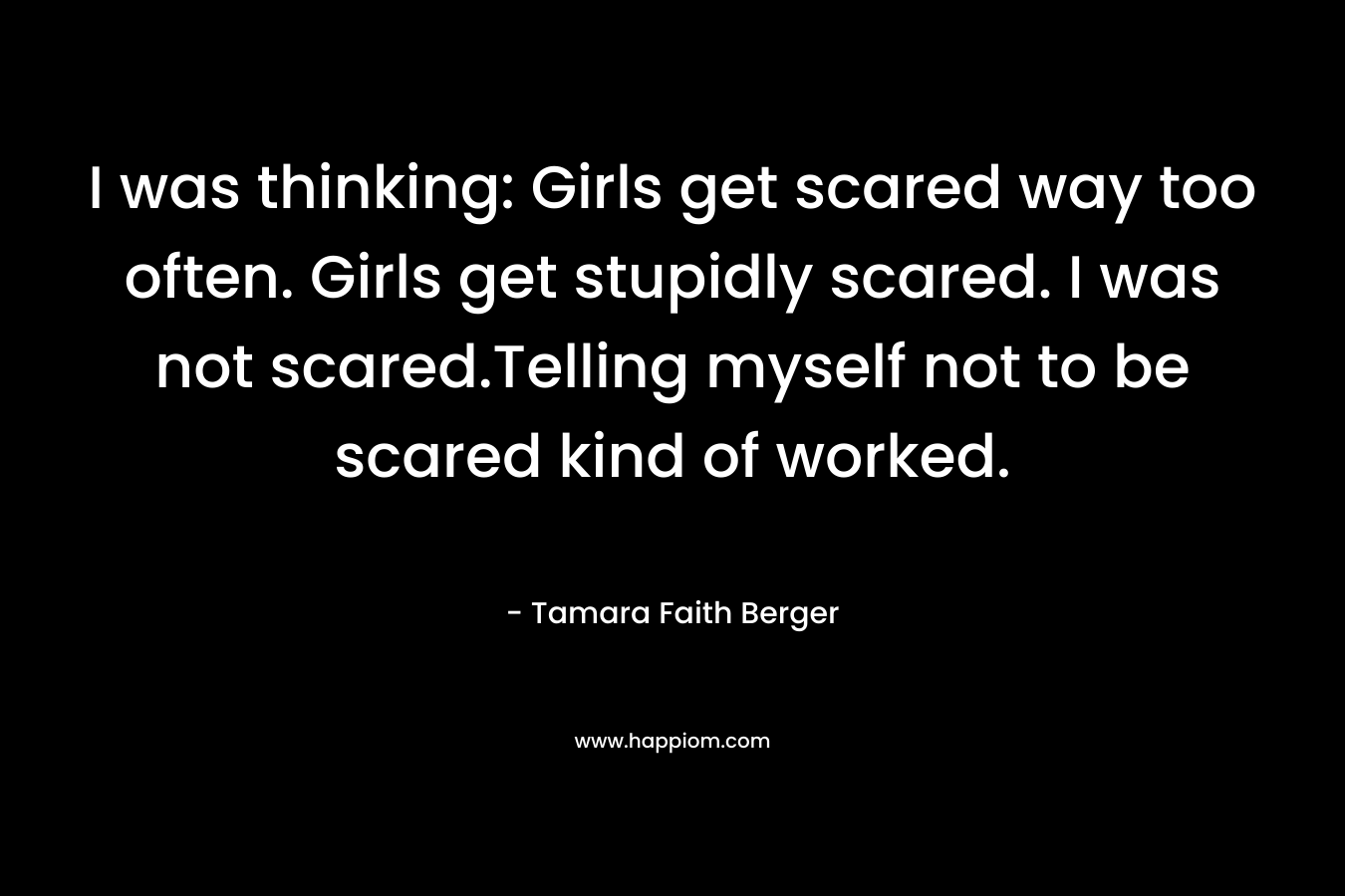 I was thinking: Girls get scared way too often. Girls get stupidly scared. I was not scared.Telling myself not to be scared kind of worked.