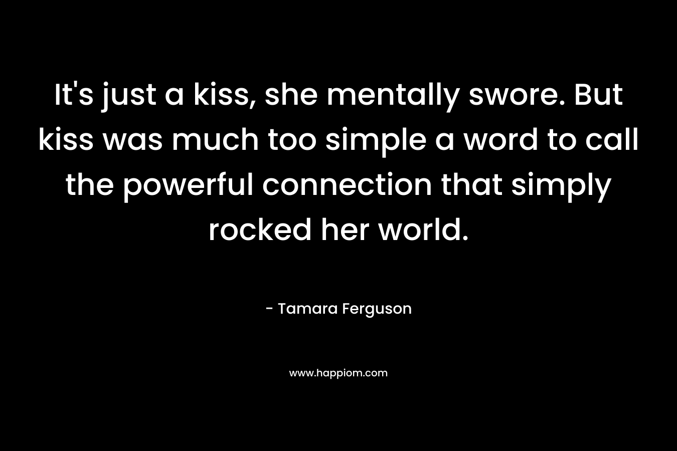 It’s just a kiss, she mentally swore. But kiss was much too simple a word to call the powerful connection that simply rocked her world. – Tamara Ferguson