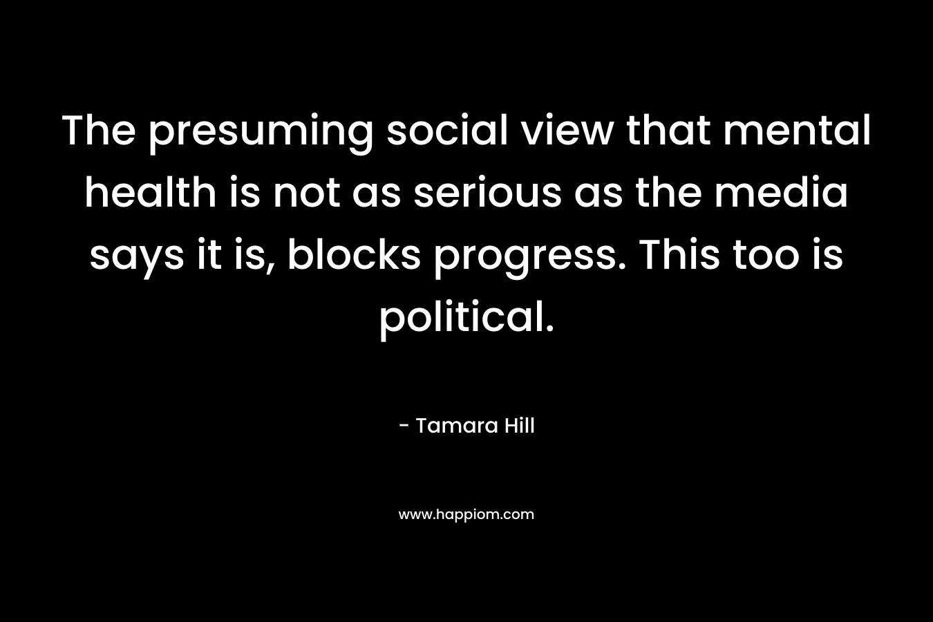 The presuming social view that mental health is not as serious as the media says it is, blocks progress. This too is political. – Tamara  Hill