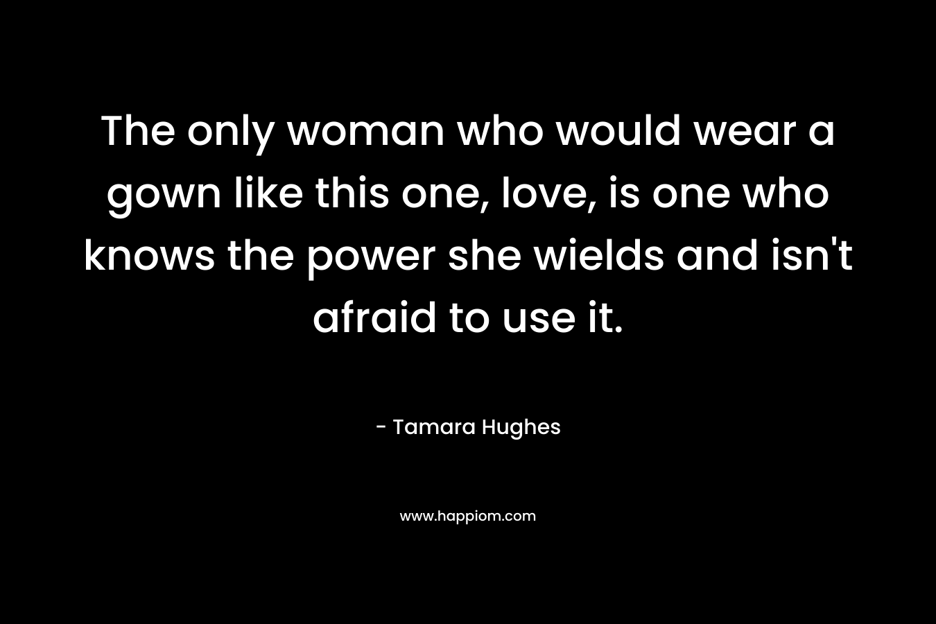 The only woman who would wear a gown like this one, love, is one who knows the power she wields and isn’t afraid to use it. – Tamara Hughes