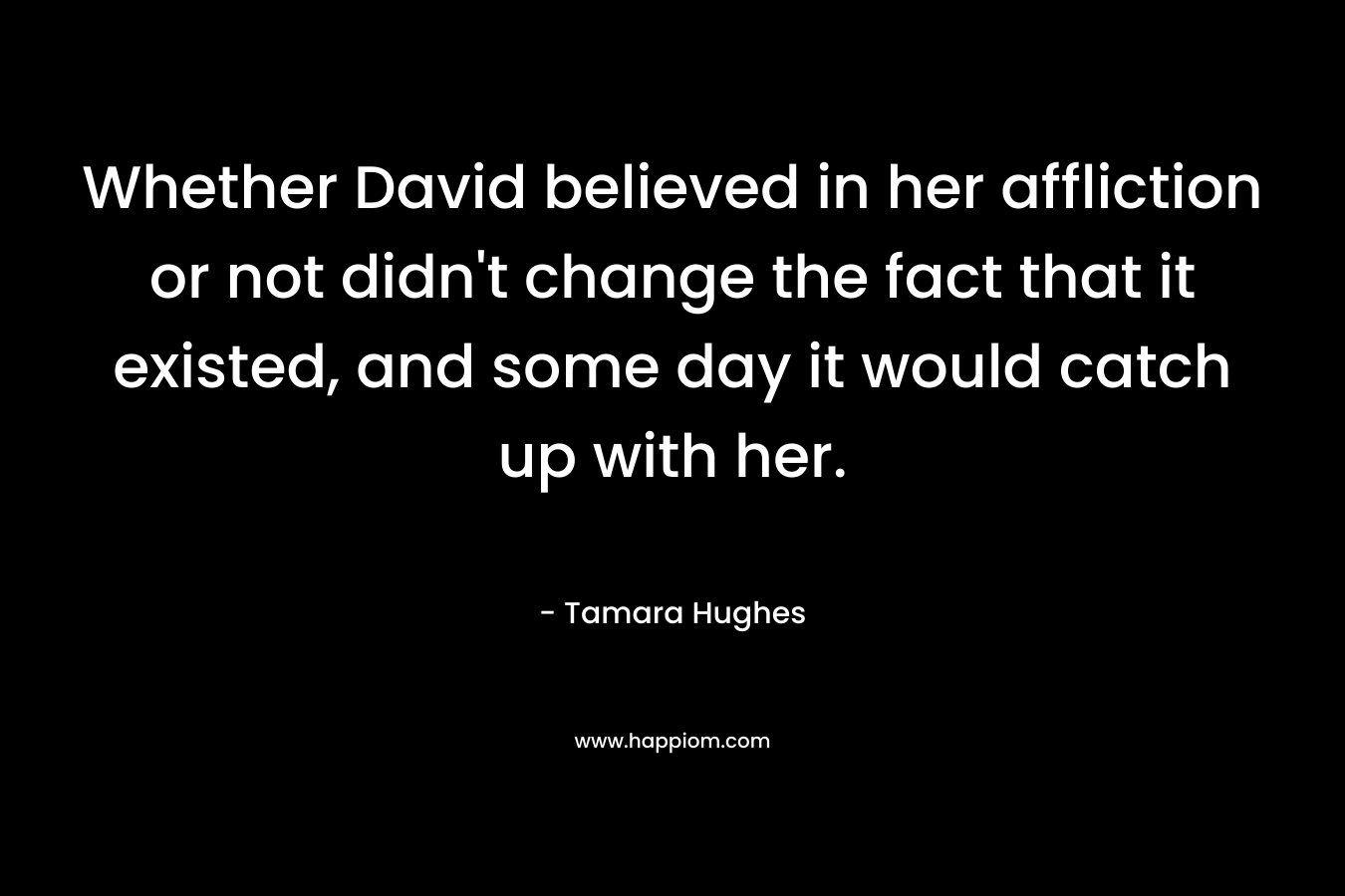 Whether David believed in her affliction or not didn’t change the fact that it existed, and some day it would catch up with her. – Tamara Hughes