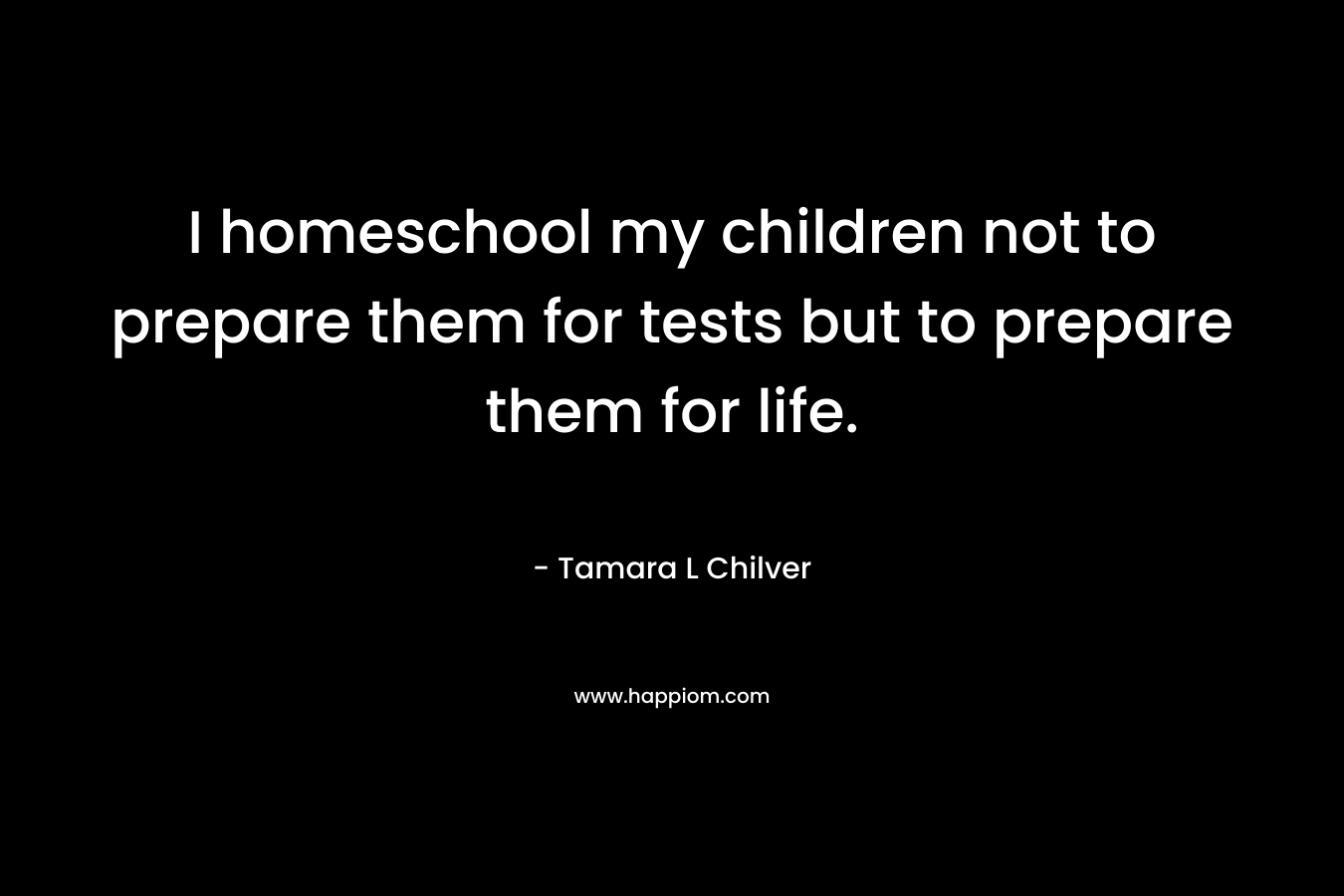 I homeschool my children not to prepare them for tests but to prepare them for life.