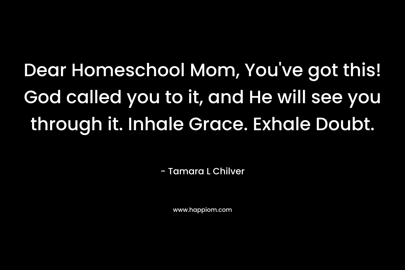Dear Homeschool Mom, You’ve got this! God called you to it, and He will see you through it. Inhale Grace. Exhale Doubt. – Tamara L Chilver