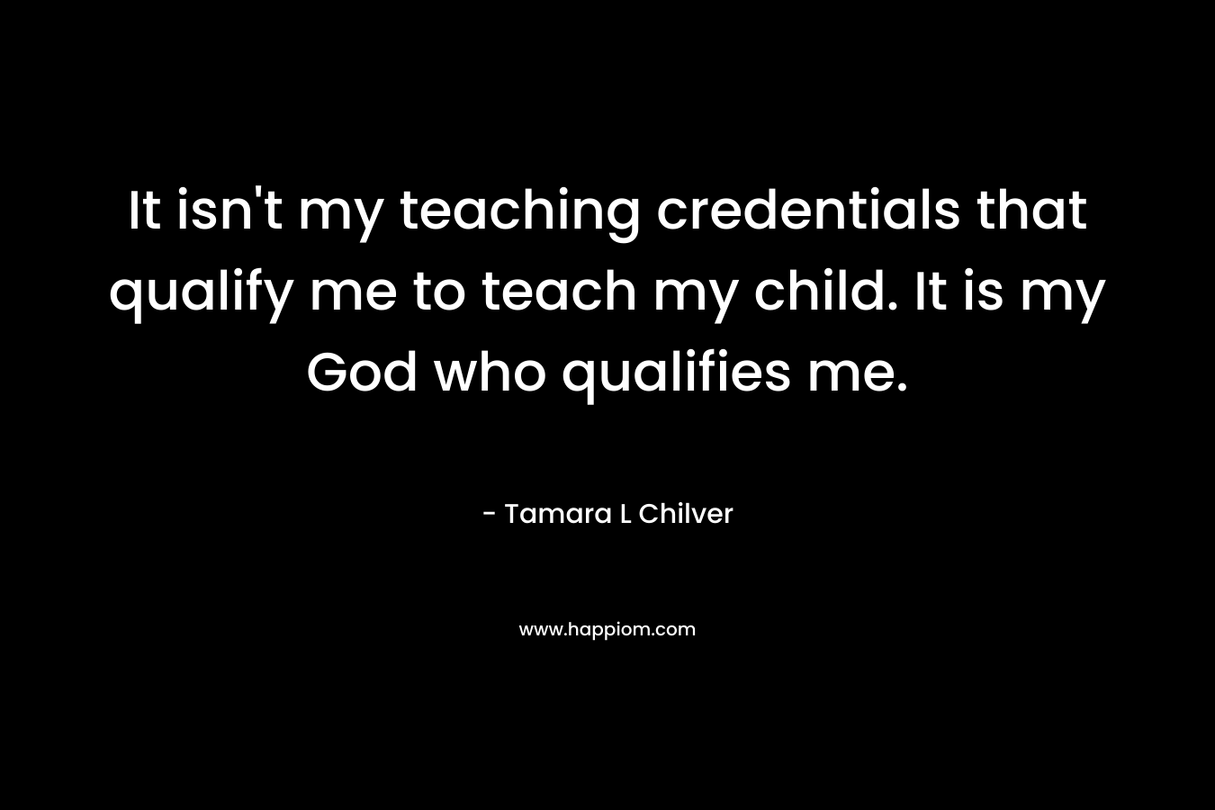 It isn’t my teaching credentials that qualify me to teach my child. It is my God who qualifies me. – Tamara L Chilver