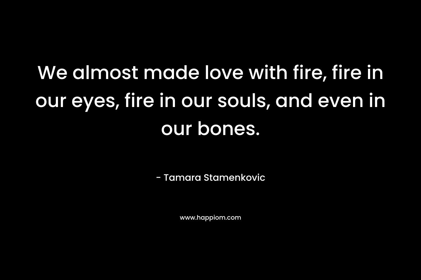 We almost made love with fire, fire in our eyes, fire in our souls, and even in our bones.