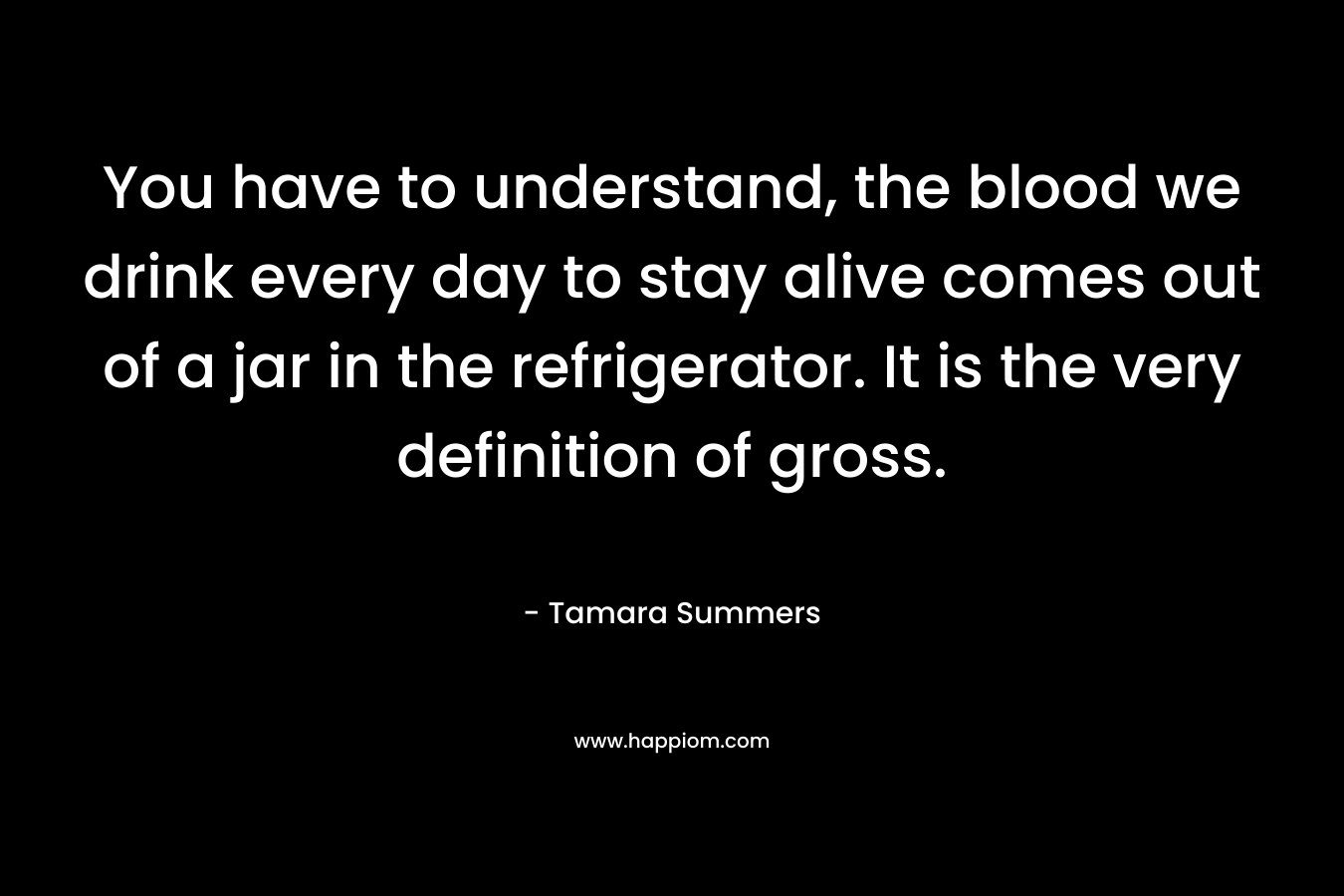 You have to understand, the blood we drink every day to stay alive comes out of a jar in the refrigerator. It is the very definition of gross. – Tamara Summers