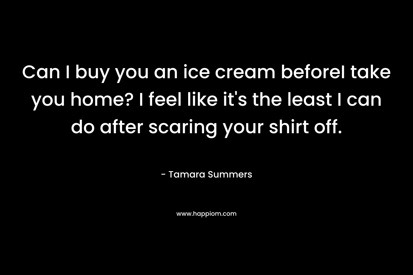 Can I buy you an ice cream beforeI take you home? I feel like it's the least I can do after scaring your shirt off.