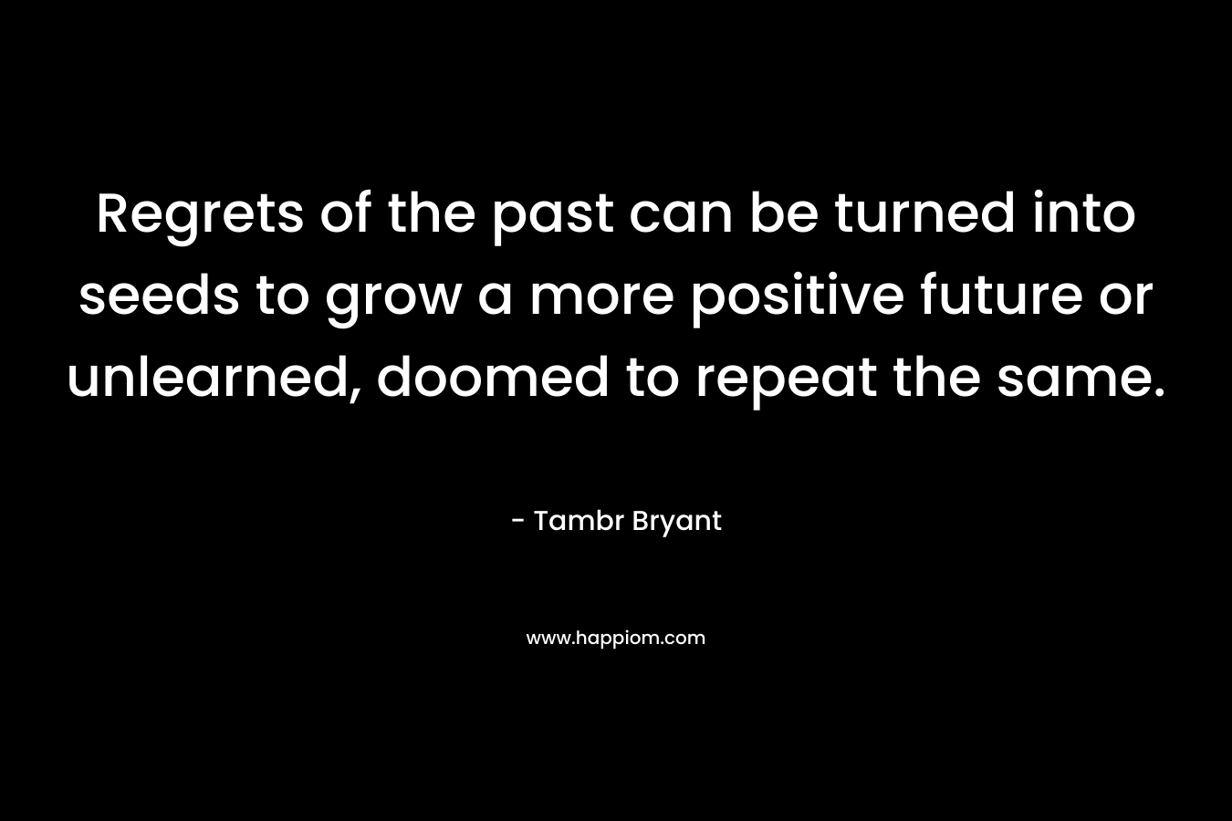 Regrets of the past can be turned into seeds to grow a more positive future or unlearned, doomed to repeat the same. – Tambr Bryant