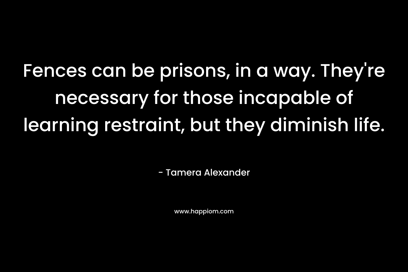 Fences can be prisons, in a way. They’re necessary for those incapable of learning restraint, but they diminish life. – Tamera Alexander