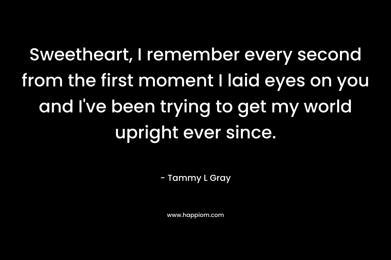 Sweetheart, I remember every second from the first moment I laid eyes on you and I’ve been trying to get my world upright ever since. – Tammy L Gray