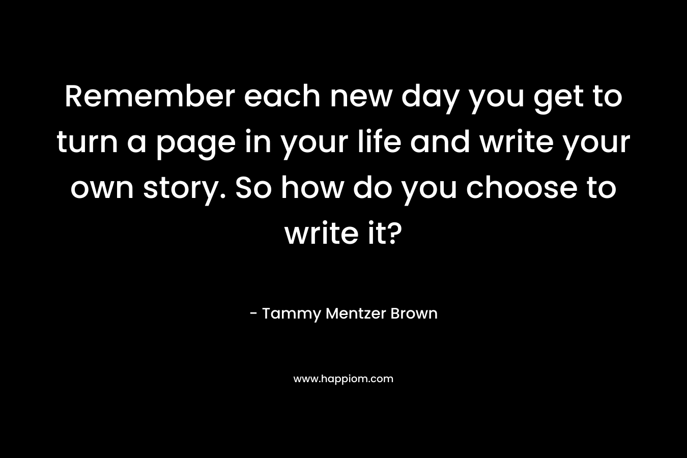 Remember each new day you get to turn a page in your life and write your own story. So how do you choose to write it? – Tammy Mentzer Brown