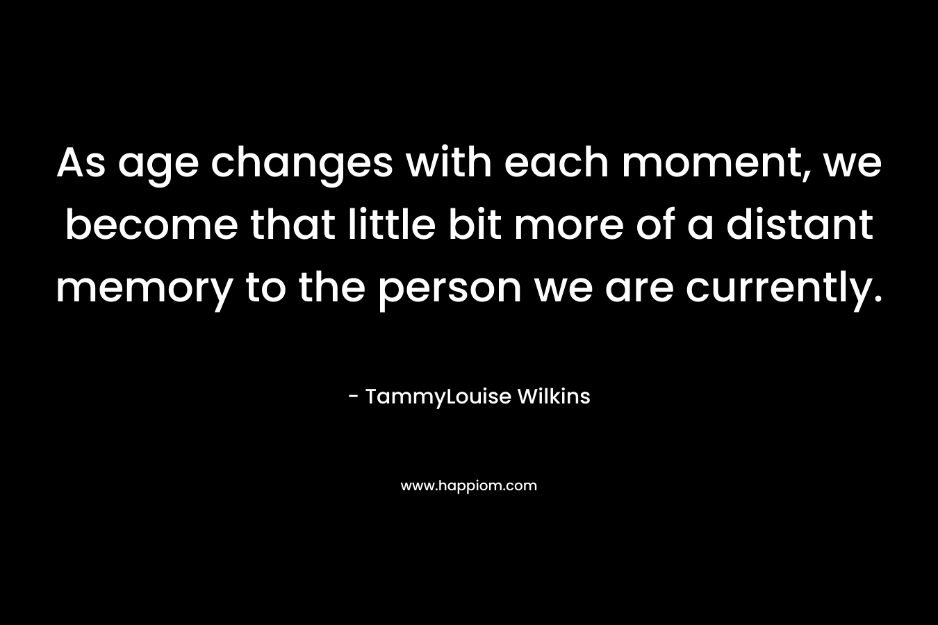 As age changes with each moment, we become that little bit more of a distant memory to the person we are currently. – TammyLouise Wilkins