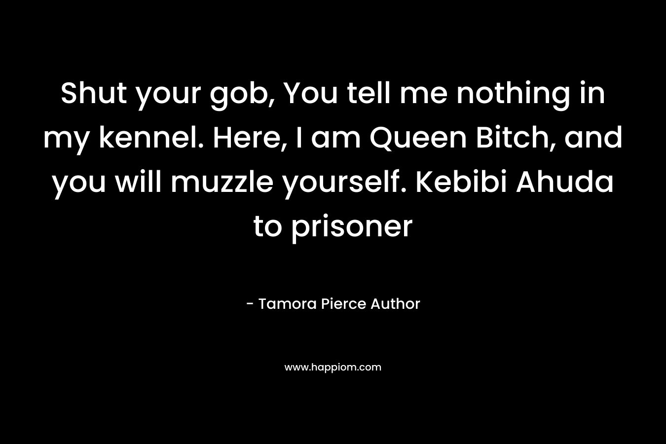 Shut your gob, You tell me nothing in my kennel. Here, I am Queen Bitch, and you will muzzle yourself. Kebibi Ahuda to prisoner – Tamora Pierce Author