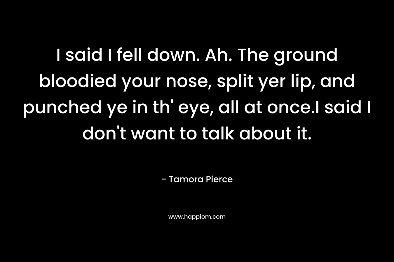 I said I fell down. Ah. The ground bloodied your nose, split yer lip, and punched ye in th' eye, all at once.I said I don't want to talk about it.