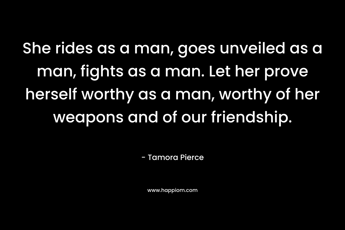 She rides as a man, goes unveiled as a man, fights as a man. Let her prove herself worthy as a man, worthy of her weapons and of our friendship. – Tamora Pierce