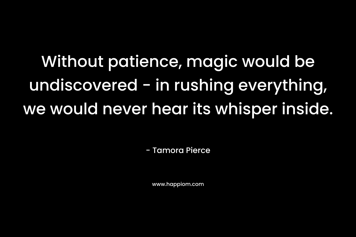 Without patience, magic would be undiscovered – in rushing everything, we would never hear its whisper inside. – Tamora Pierce