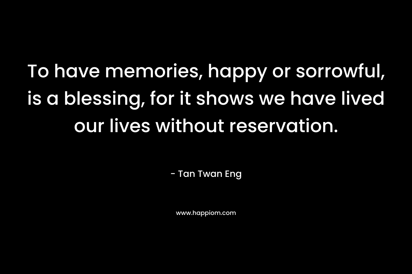 To have memories, happy or sorrowful, is a blessing, for it shows we have lived our lives without reservation.