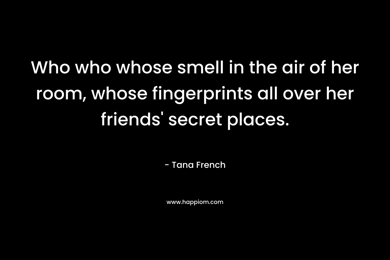 Who who whose smell in the air of her room, whose fingerprints all over her friends' secret places.