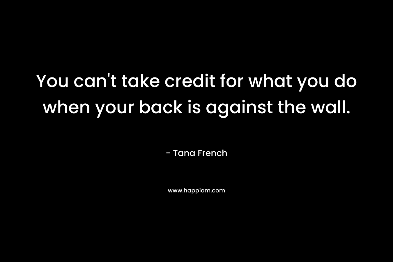You can’t take credit for what you do when your back is against the wall. – Tana French