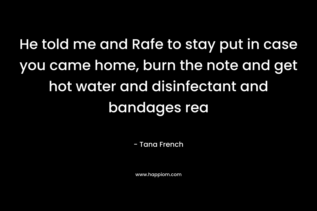He told me and Rafe to stay put in case you came home, burn the note and get hot water and disinfectant and bandages rea – Tana French