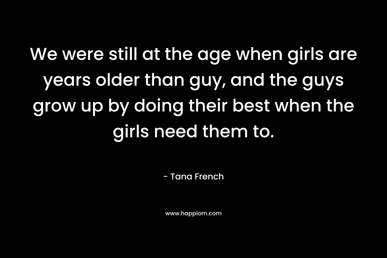 We were still at the age when girls are years older than guy, and the guys grow up by doing their best when the girls need them to.