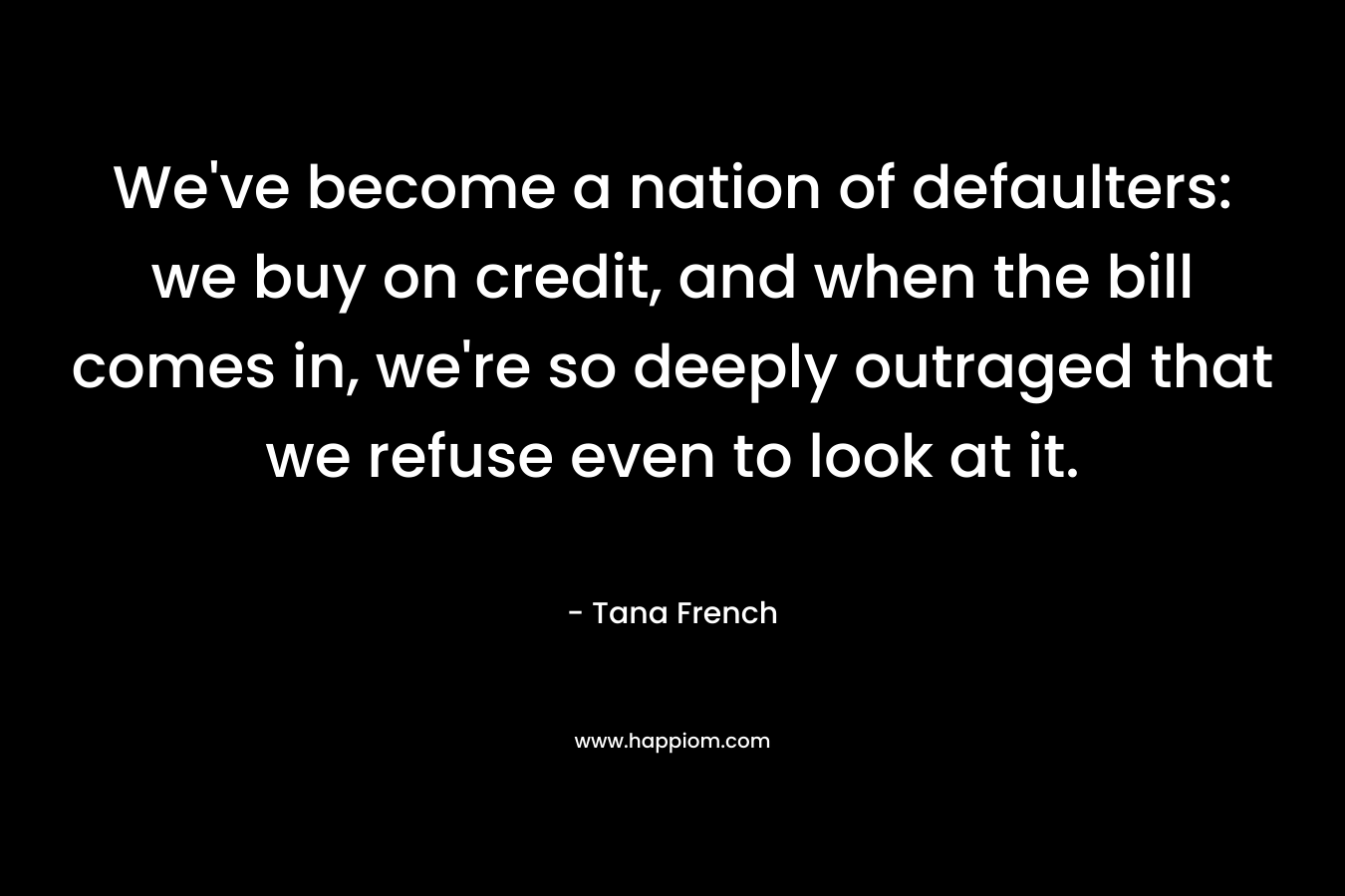 We’ve become a nation of defaulters: we buy on credit, and when the bill comes in, we’re so deeply outraged that we refuse even to look at it. – Tana French