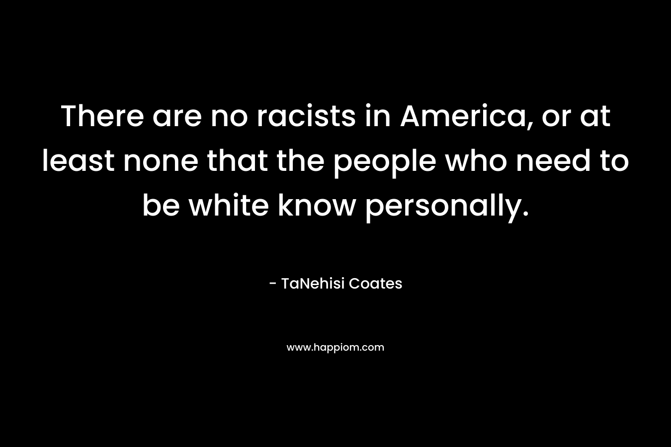 There are no racists in America, or at least none that the people who need to be white know personally. – TaNehisi Coates