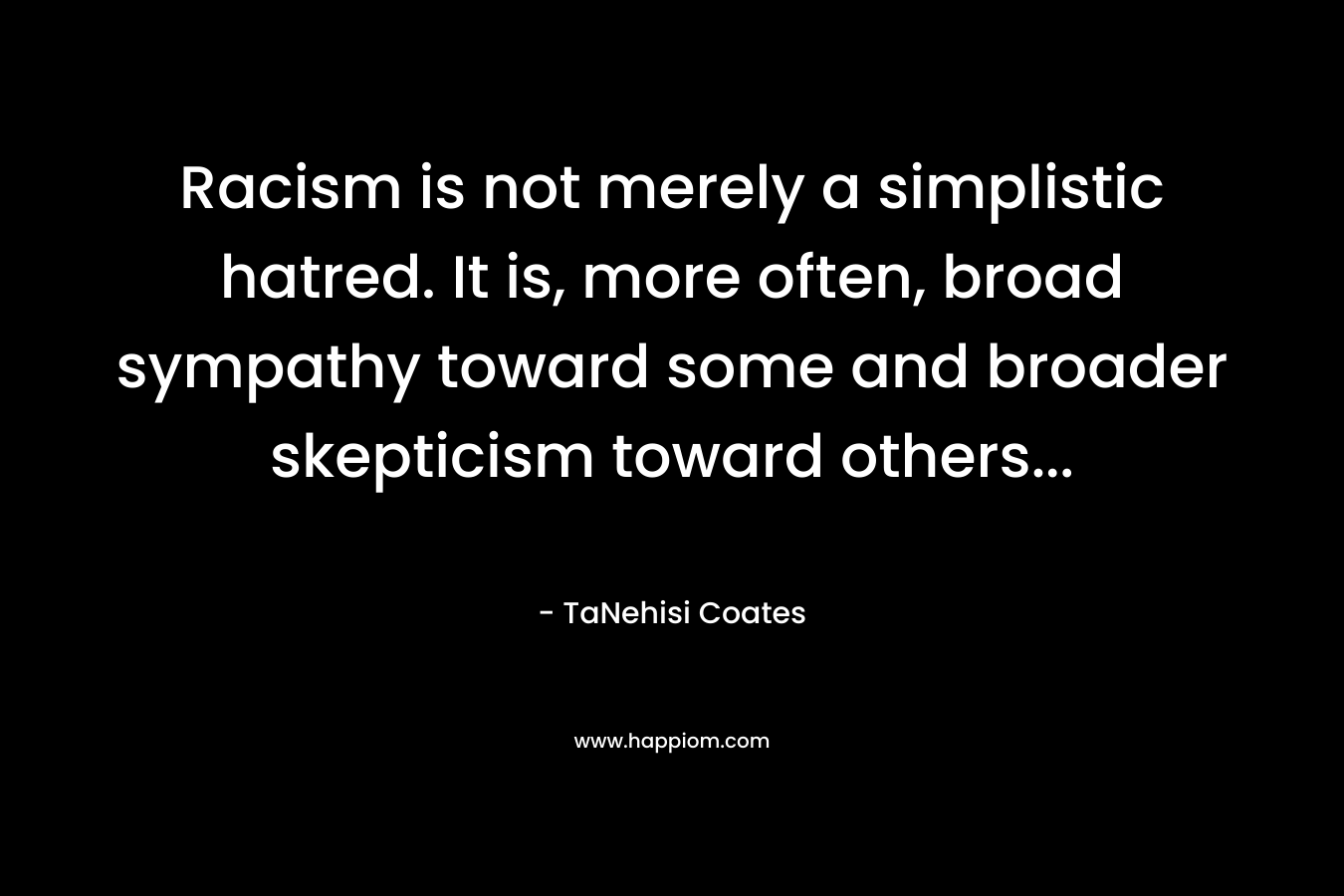Racism is not merely a simplistic hatred. It is, more often, broad sympathy toward some and broader skepticism toward others… – TaNehisi Coates