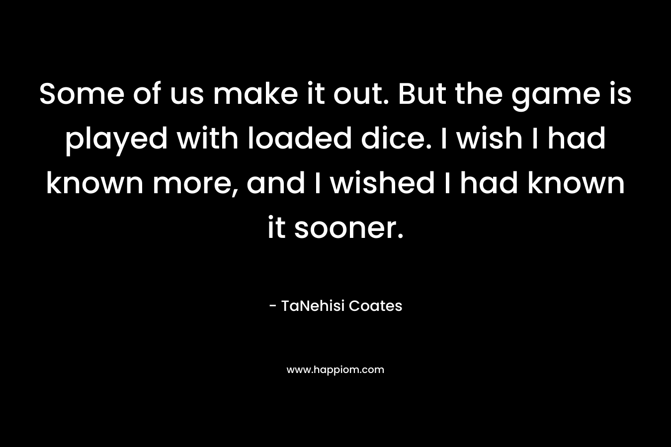 Some of us make it out. But the game is played with loaded dice. I wish I had known more, and I wished I had known it sooner. – TaNehisi Coates