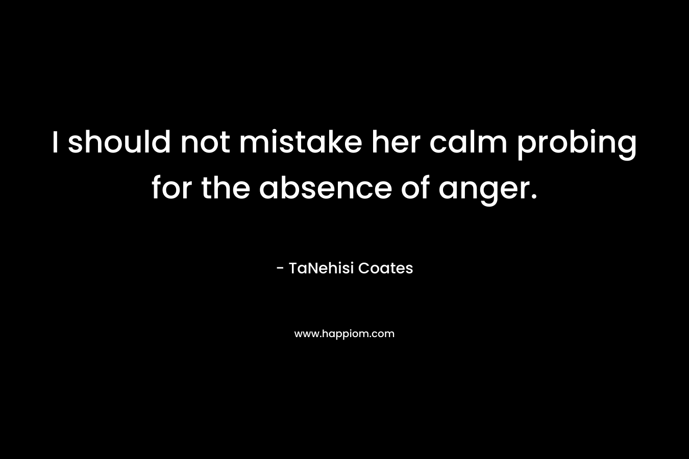 I should not mistake her calm probing for the absence of anger. – TaNehisi Coates