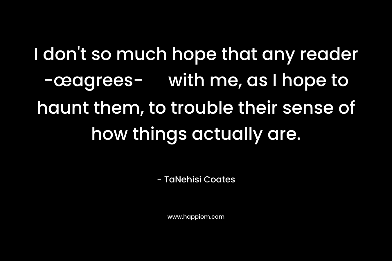 I don’t so much hope that any reader -œagrees- with me, as I hope to haunt them, to trouble their sense of how things actually are. – TaNehisi Coates