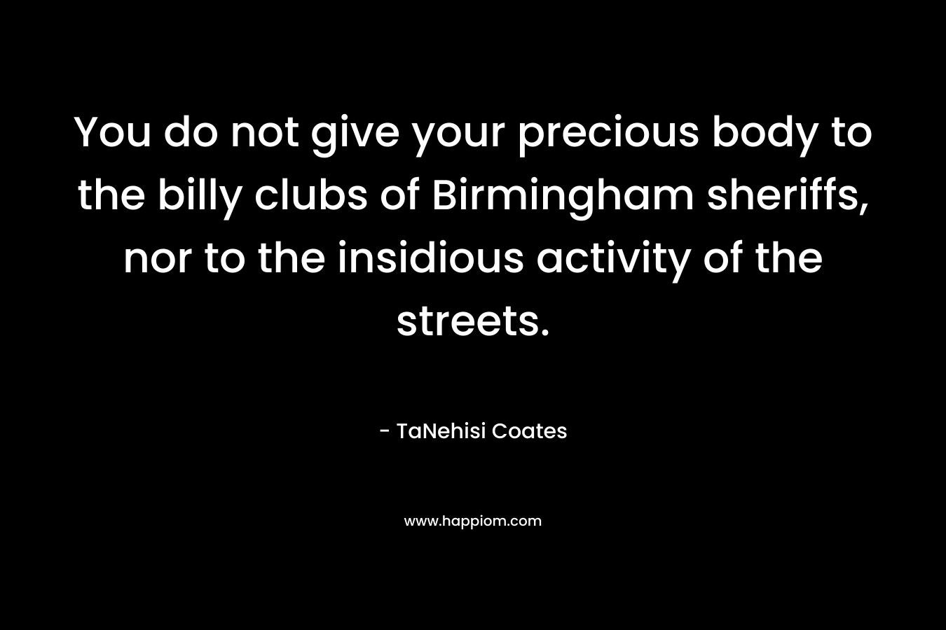 You do not give your precious body to the billy clubs of Birmingham sheriffs, nor to the insidious activity of the streets. – TaNehisi Coates