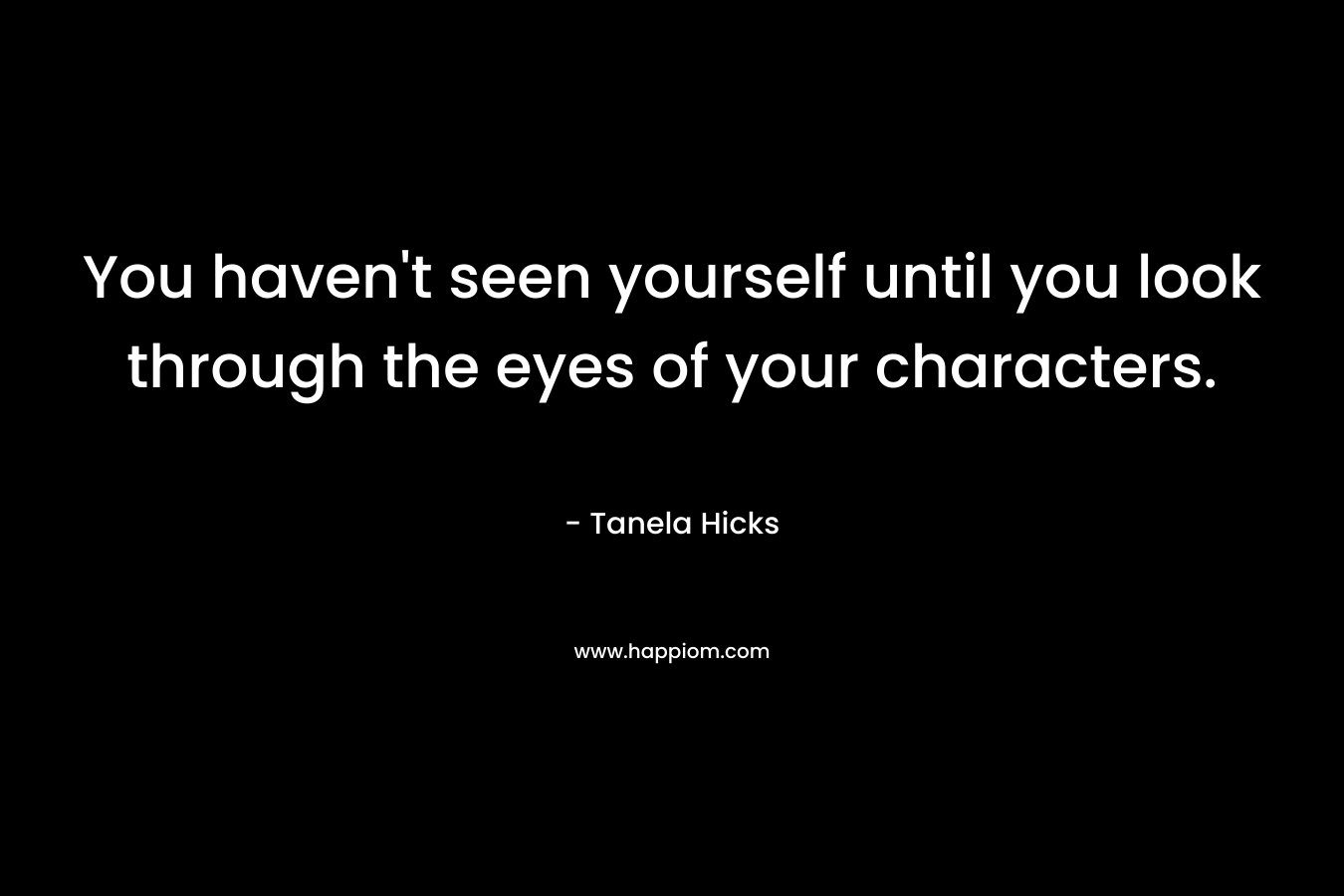 You haven’t seen yourself until you look through the eyes of your characters. – Tanela Hicks