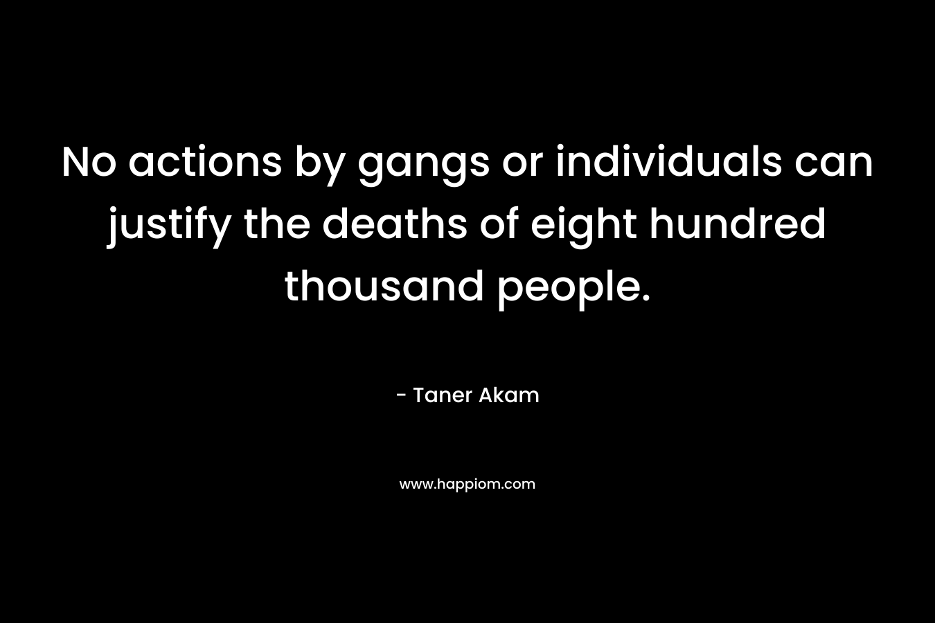 No actions by gangs or individuals can justify the deaths of eight hundred thousand people.