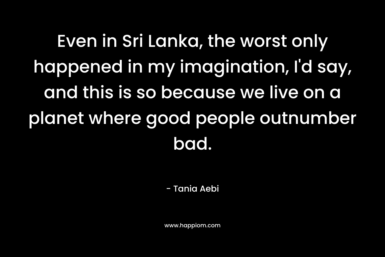 Even in Sri Lanka, the worst only happened in my imagination, I'd say, and this is so because we live on a planet where good people outnumber bad.