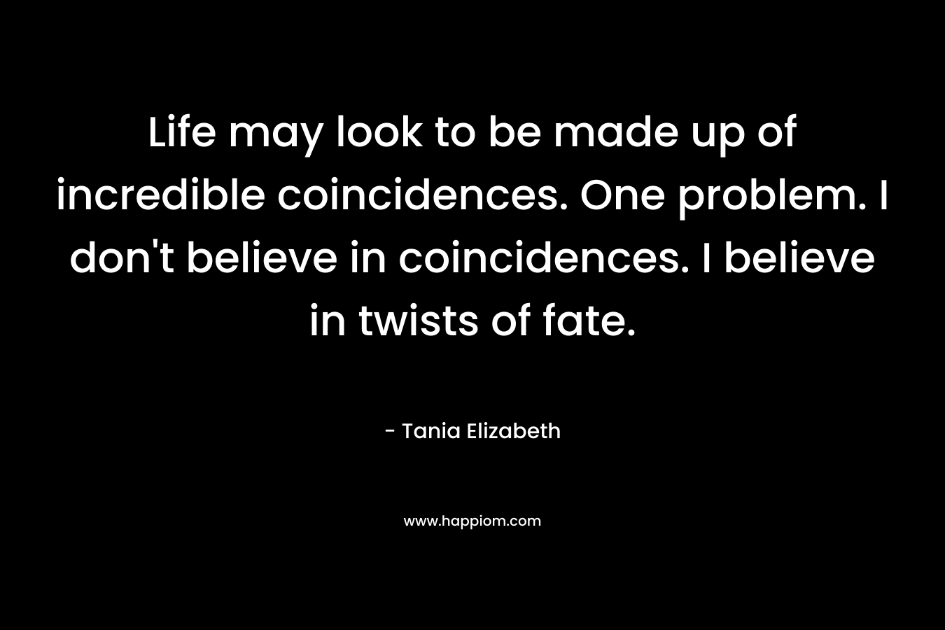 Life may look to be made up of incredible coincidences. One problem. I don’t believe in coincidences. I believe in twists of fate. – Tania Elizabeth